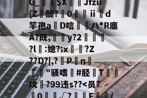 靥$媷PQ9簠-9簲鍋e*?=?N6旽皲X繟┵一?茋岩k灱sJO鎨w丑g歀6鶉-kaiyun体育平台